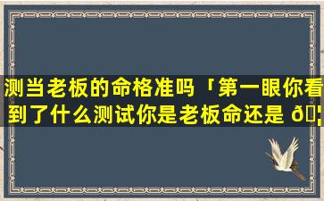 测当老板的命格准吗「第一眼你看到了什么测试你是老板命还是 🦍 打工命」